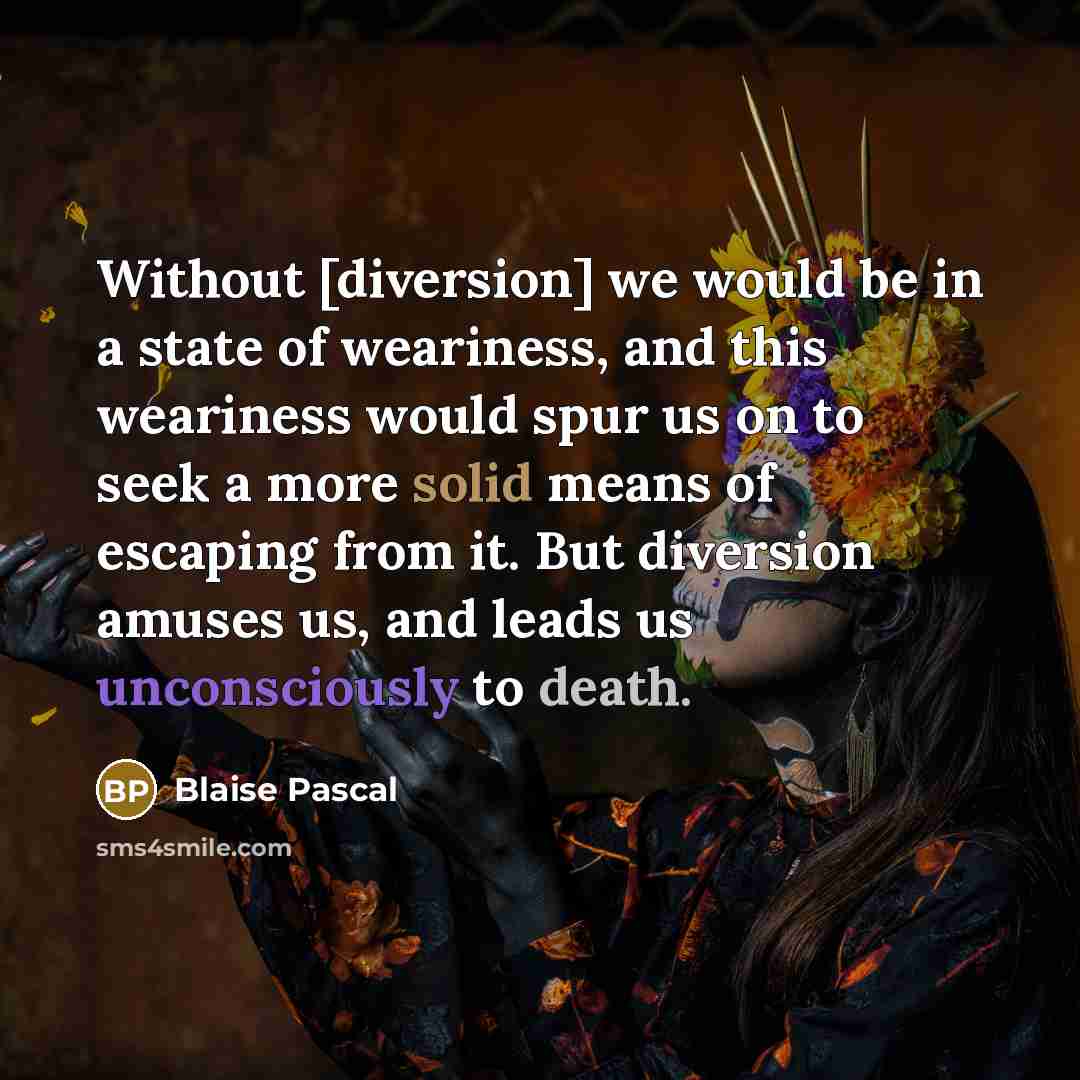 “Without [diversion] we would be in a state of weariness, and this weariness would spur us on to seek a more solid means of escaping from it. But diversion amuses us, and leads us unconsciously to death.” quote by Blaise Pascal