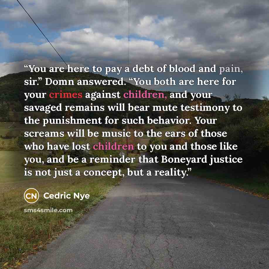 “You are here to pay a debt of blood and pain, sir.” Domn answered. “You both are here for your crimes against children, and your savaged remains will bear mute testimony to the punishment for such behavior. Your screams will be music to the ears of those who have lost children to you and those…” quote by Cedric Nye