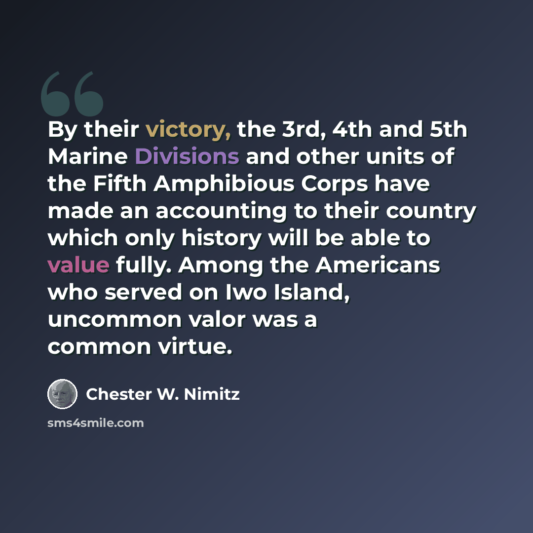 “By their victory, the 3rd, 4th and 5th Marine Divisions and other units of the Fifth Amphibious Corps have made an accounting to their country which only history will be able to value fully. Among the Americans who served on Iwo Island, uncommon valor was a common virtue.” quote by Chester W. Nimitz