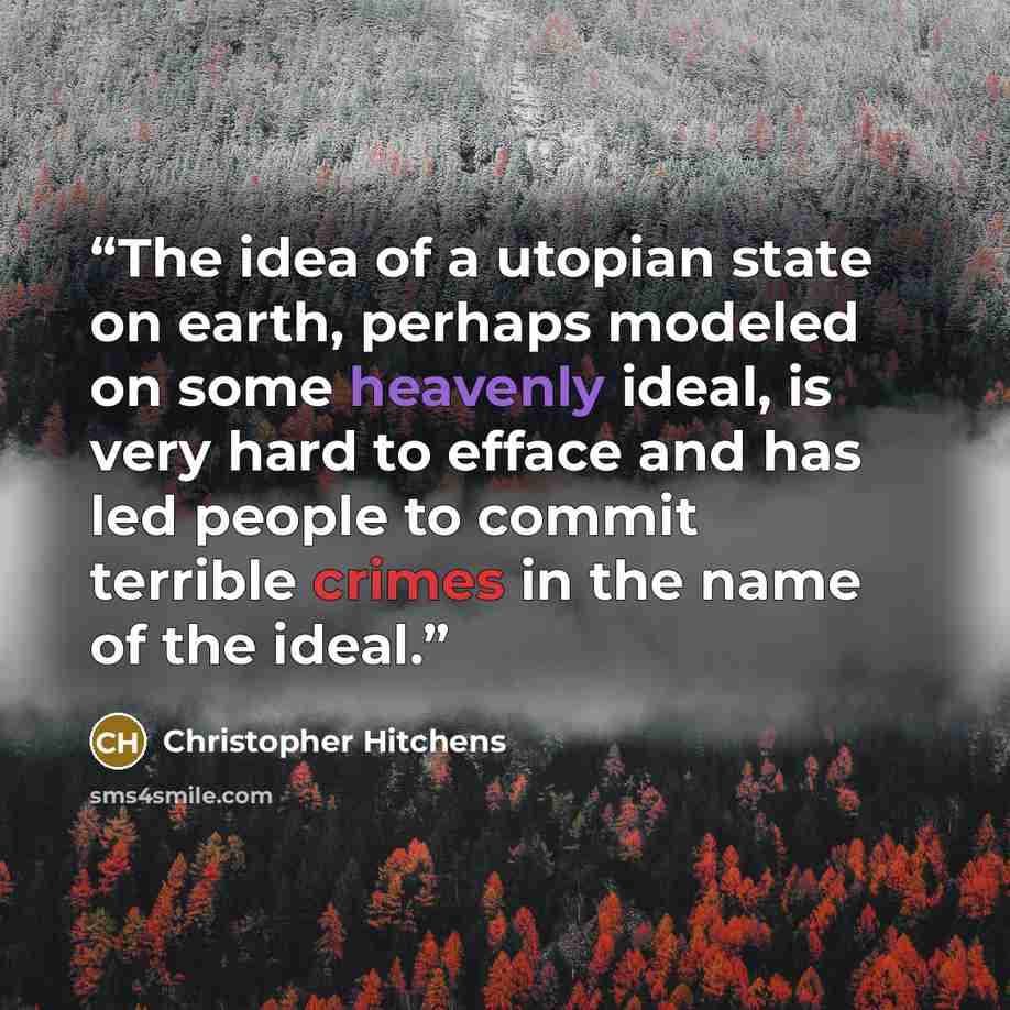 “The idea of a utopian state on earth, perhaps modeled on some heavenly ideal, is very hard to efface and has led people to commit terrible crimes in the name of the ideal.” quote by Christopher Hitchens