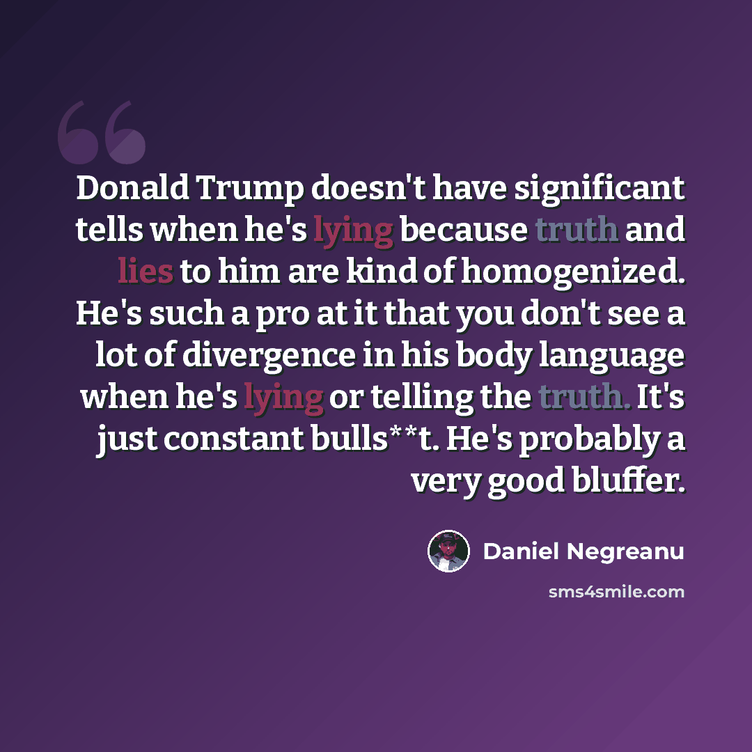 “Donald Trump doesn't have significant tells when he's lying because truth and lies to him are kind of homogenized. He's such a pro at it that you don't see a lot of divergence in his body language when he's lying or telling the truth. It's just constant bulls**t. He's probably a very good bluffer.” quote by Daniel Negreanu