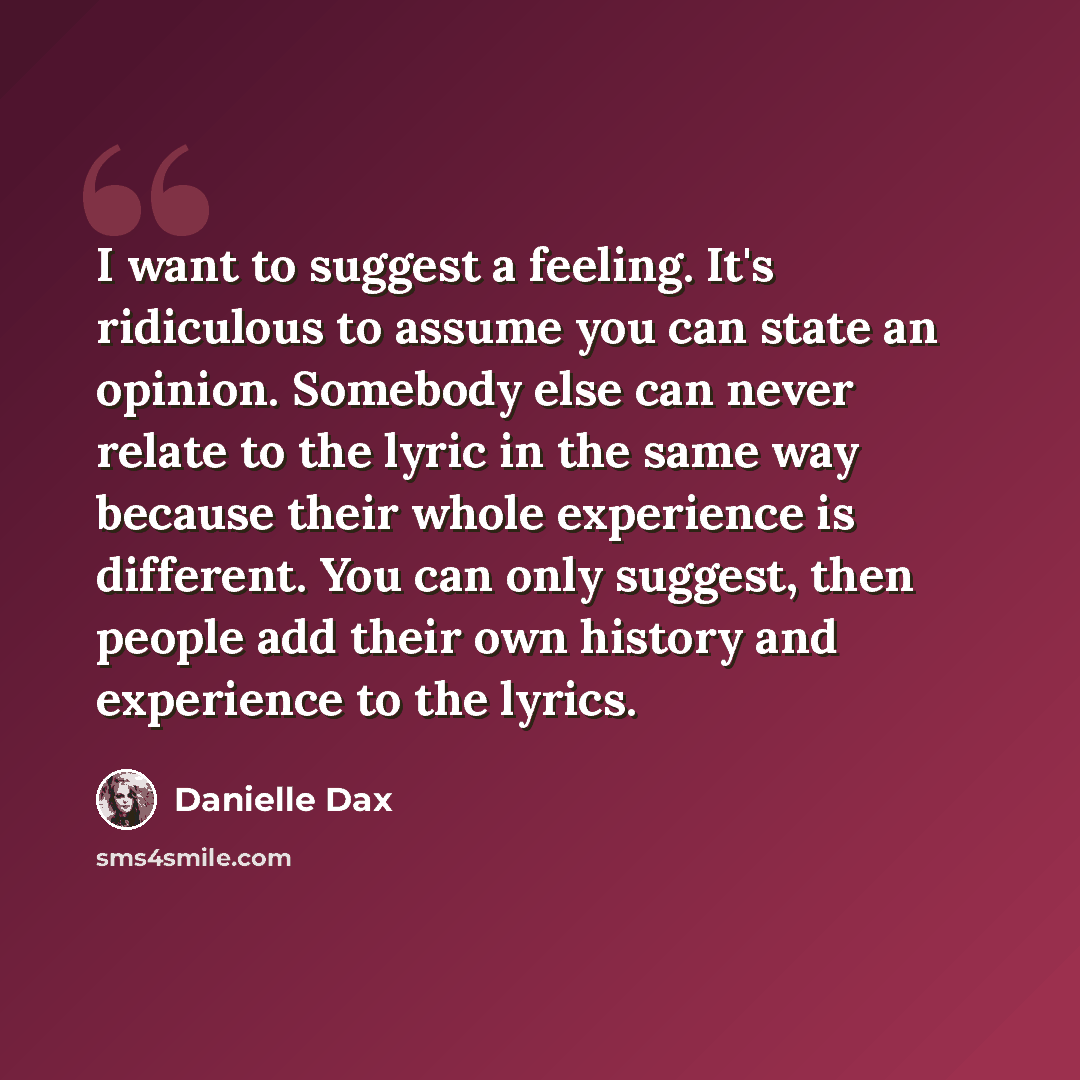 “I want to suggest a feeling. It's ridiculous to assume you can state an opinion. Somebody else can never relate to the lyric in the same way because their whole experience is different. You can only suggest, then people add their own history and experience to the lyrics.” quote by Danielle Dax