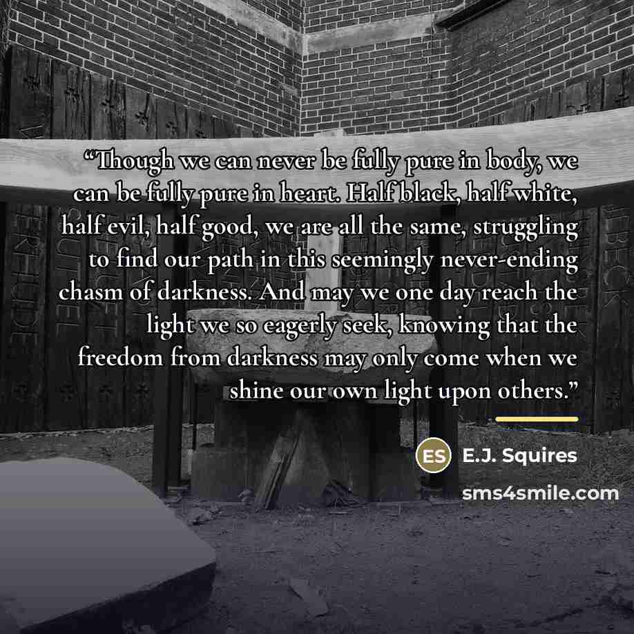 “Though we can never be fully pure in body, we can be fully pure in heart. Half black, half white, half evil, half good, we are all the same, struggling to find our path in this seemingly never-ending chasm of darkness. And may we one day reach the light we so eagerly seek, knowing that the freedom…” quote by E.J. Squires