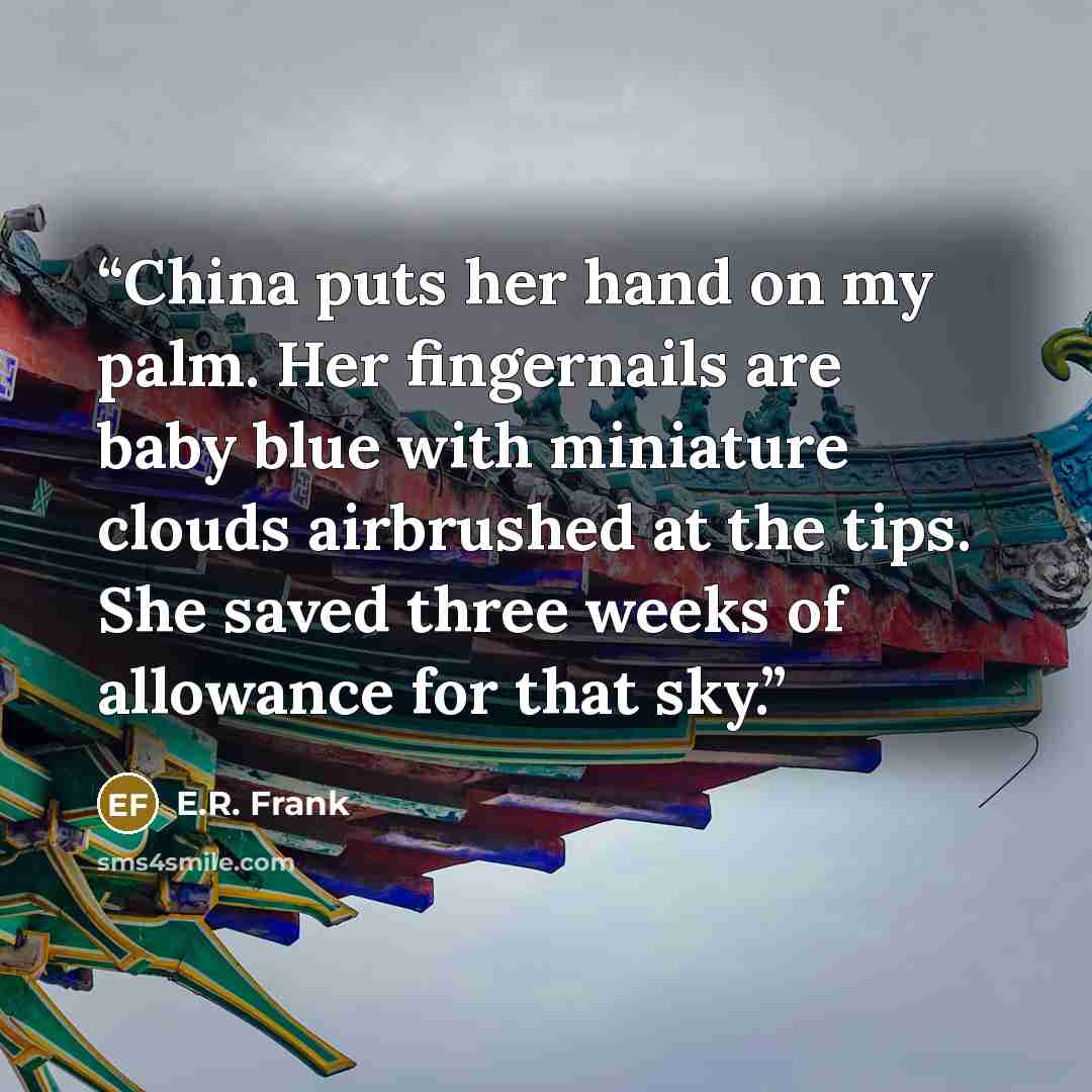 “China puts her hand on my palm. Her fingernails are baby blue with miniature clouds airbrushed at the tips. She saved three weeks of allowance for that sky.” quote by E.R. Frank