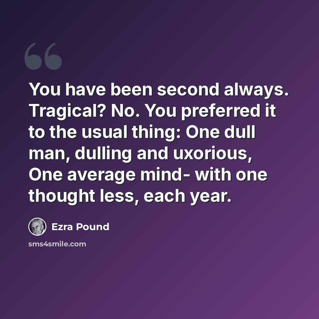 “You have been second always. Tragical? No. You preferred it to the usual thing: One dull man, dulling and uxorious, One average mind- with one thought less, each year.” quote by Ezra Pound