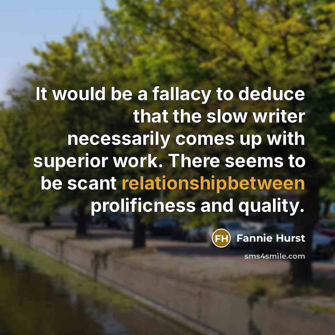 “It would be a fallacy to deduce that the slow writer necessarily comes up with superior work. There seems to be scant relationshipbetween prolificness and quality.” quote by Fannie Hurst