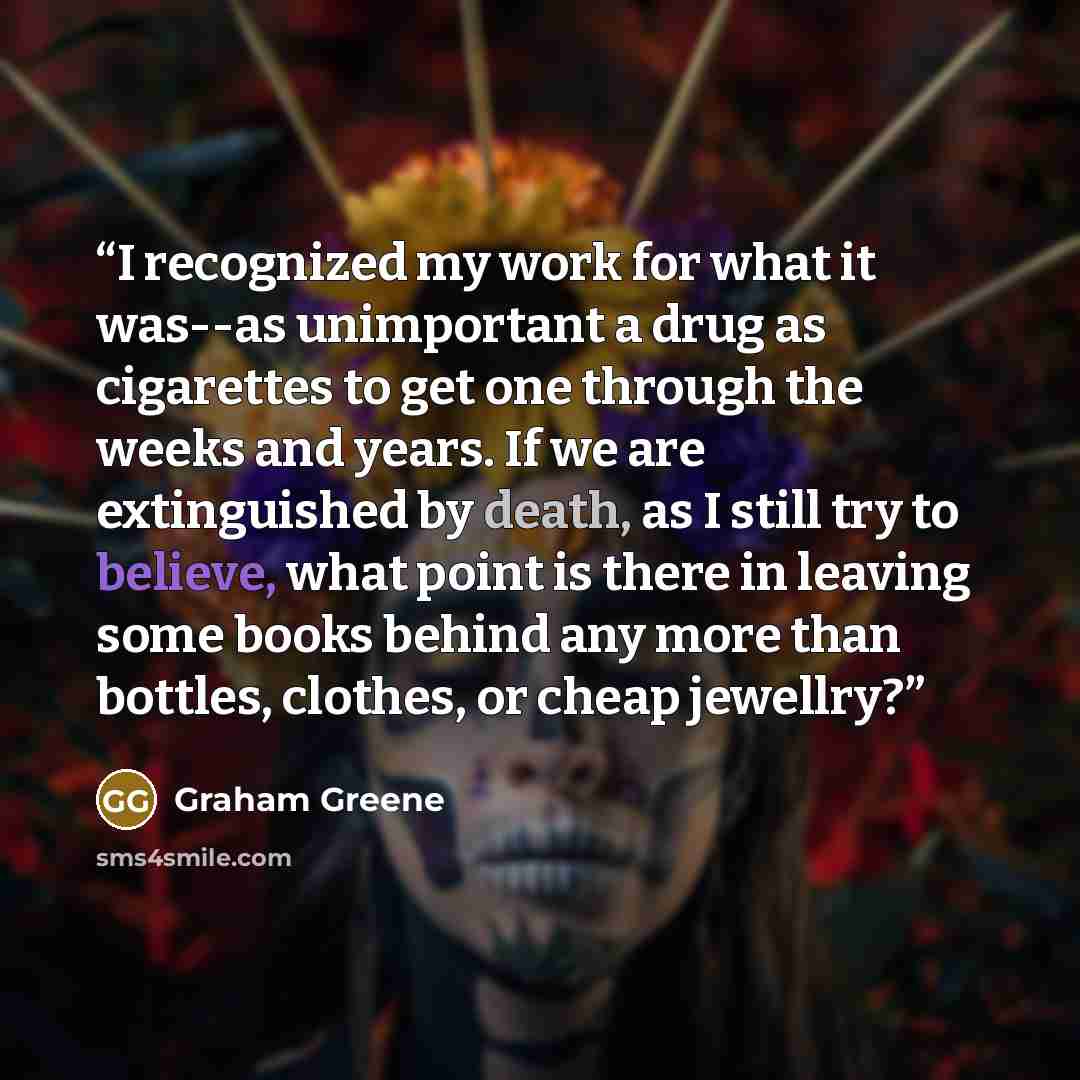 “I recognized my work for what it was--as unimportant a drug as cigarettes to get one through the weeks and years. If we are extinguished by death, as I still try to believe, what point is there in leaving some books behind any more than bottles, clothes, or cheap jewellry?” quote by Graham Greene