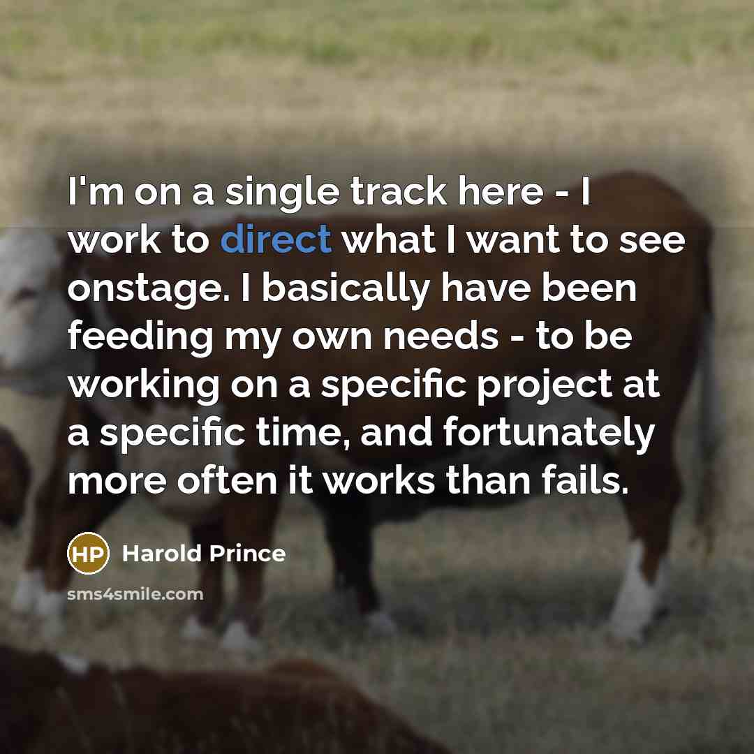 “I'm on a single track here - I work to direct what I want to see onstage. I basically have been feeding my own needs - to be working on a specific project at a specific time, and fortunately more often it works than fails.” quote by Harold Prince