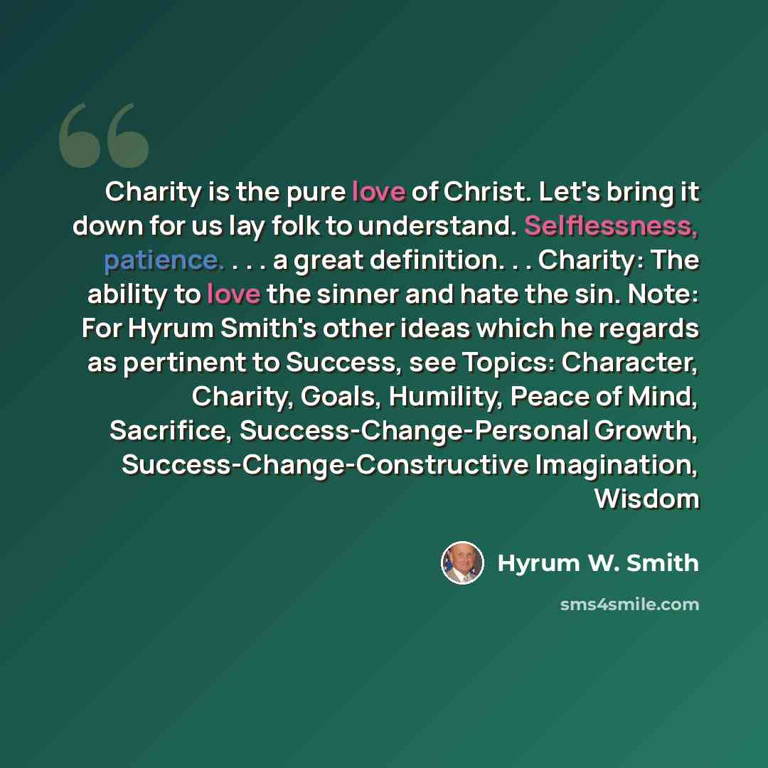 “Charity is the pure love of Christ. Let's bring it down for us lay folk to understand. Selflessness, patience. . . . a great definition. . . Charity: The ability to love the sinner and hate the sin. Note: For Hyrum Smith's other ideas which he regards as pertinent to Success, see Topics…” quote by Hyrum W. Smith