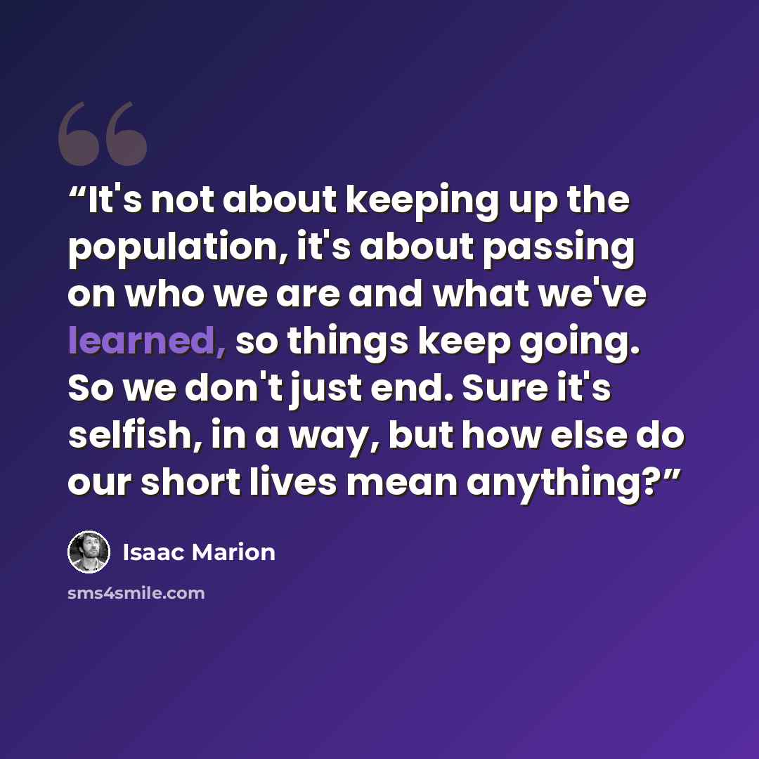 “It's not about keeping up the population, it's about passing on who we are and what we've learned, so things keep going. So we don't just end. Sure it's selfish, in a way, but how else do our short lives mean anything?” quote by Isaac Marion