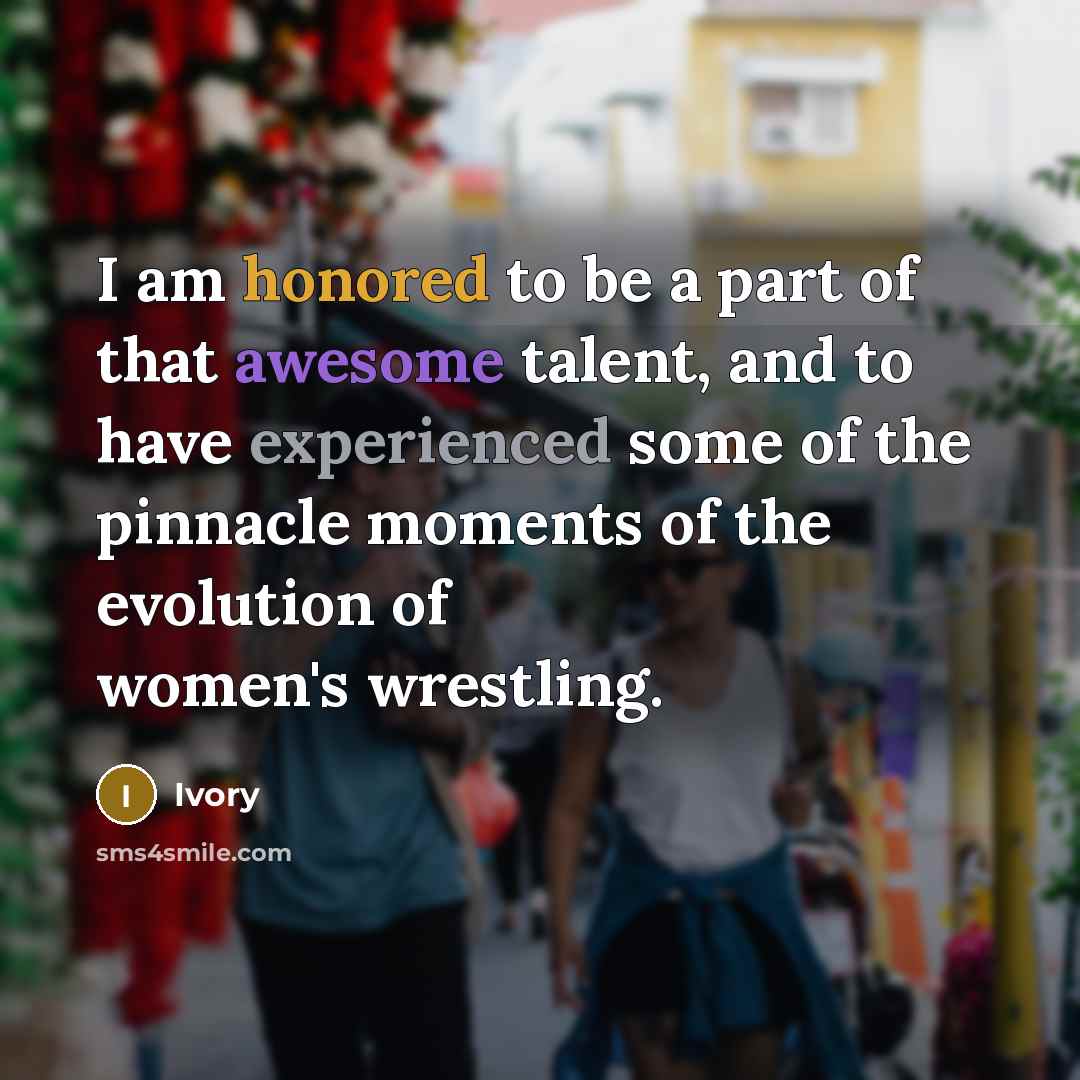 “I am honored to be a part of that awesome talent, and to have experienced some of the pinnacle moments of the evolution of women's wrestling.” quote by Ivory