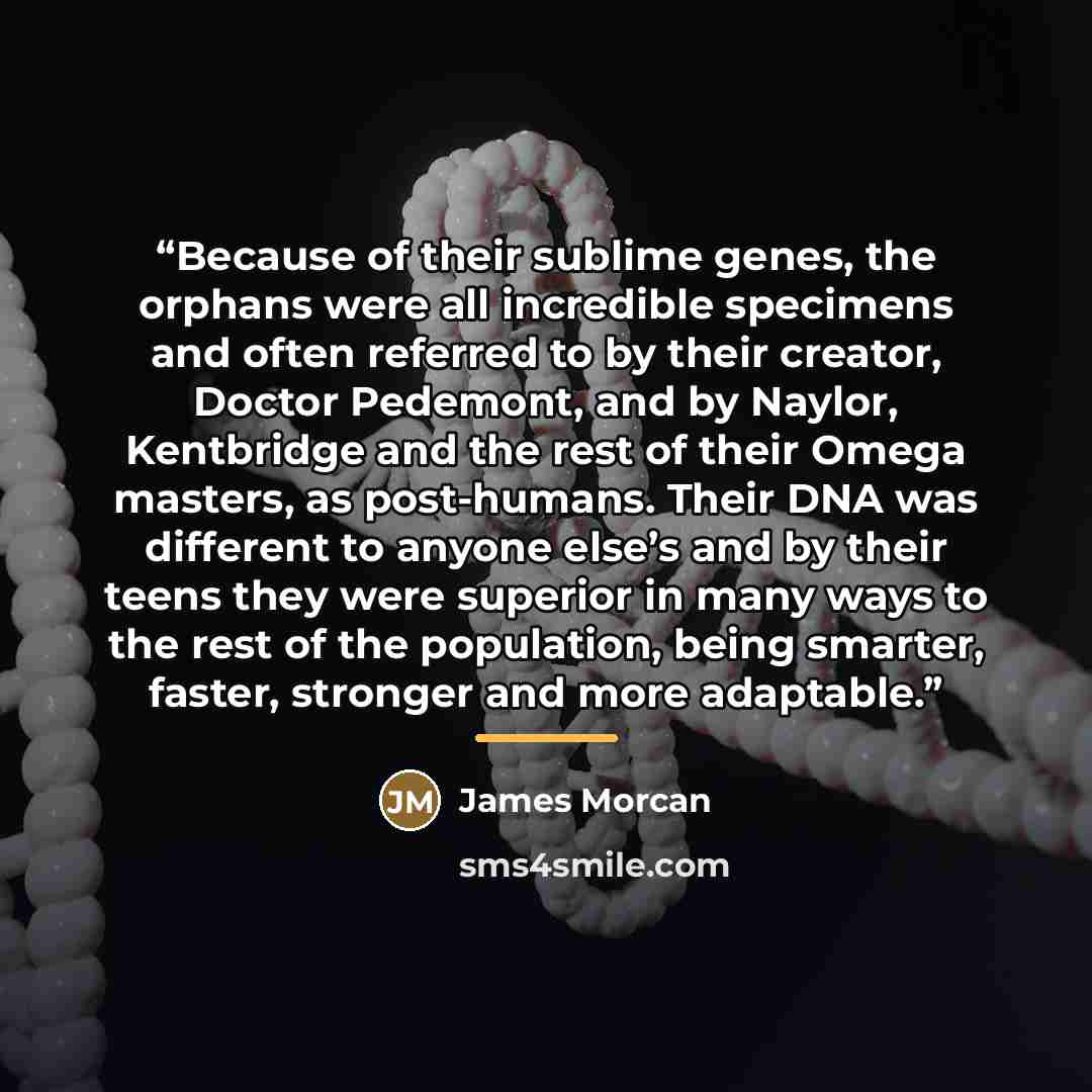“Because of their sublime genes, the orphans were all incredible specimens and often referred to by their creator, Doctor Pedemont, and by Naylor, Kentbridge and the rest of their Omega masters, as post-humans. Their DNA was different to anyone else’s and by their teens they were superior in many…” quote by James Morcan