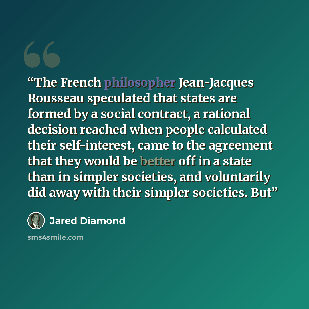 “The French philosopher Jean-Jacques Rousseau speculated that states are formed by a social contract, a rational decision reached when people calculated their self-interest, came to the agreement that they would be better off in a state than in simpler societies, and voluntarily did away with their…” quote by Jared Diamond