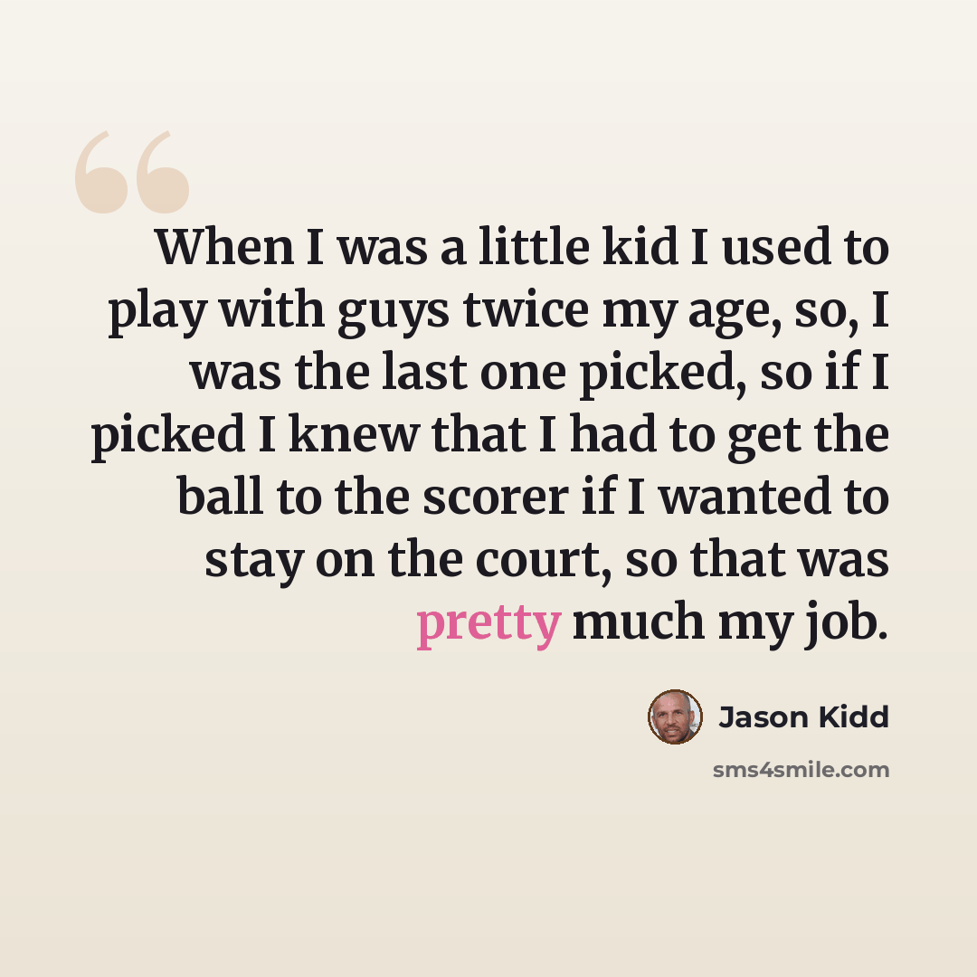 “When I was a little kid I used to play with guys twice my age, so, I was the last one picked, so if I picked I knew that I had to get the ball to the scorer if I wanted to stay on the court, so that was pretty much my job.” quote by Jason Kidd