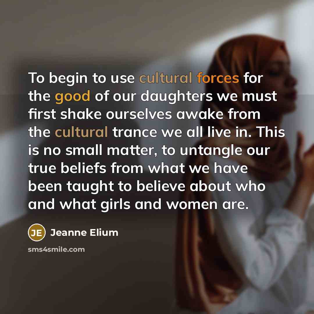 “To begin to use cultural forces for the good of our daughters we must first shake ourselves awake from the cultural trance we all live in. This is no small matter, to untangle our true beliefs from what we have been taught to believe about who and what girls and women are.” quote by Jeanne Elium
