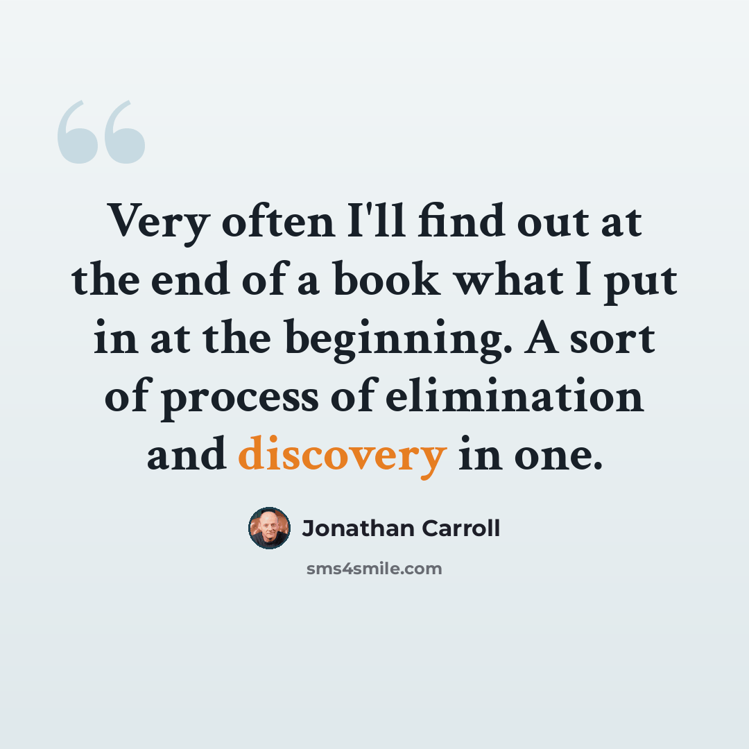 “Very often I'll find out at the end of a book what I put in at the beginning. A sort of process of elimination and discovery in one.” quote by Jonathan Carroll