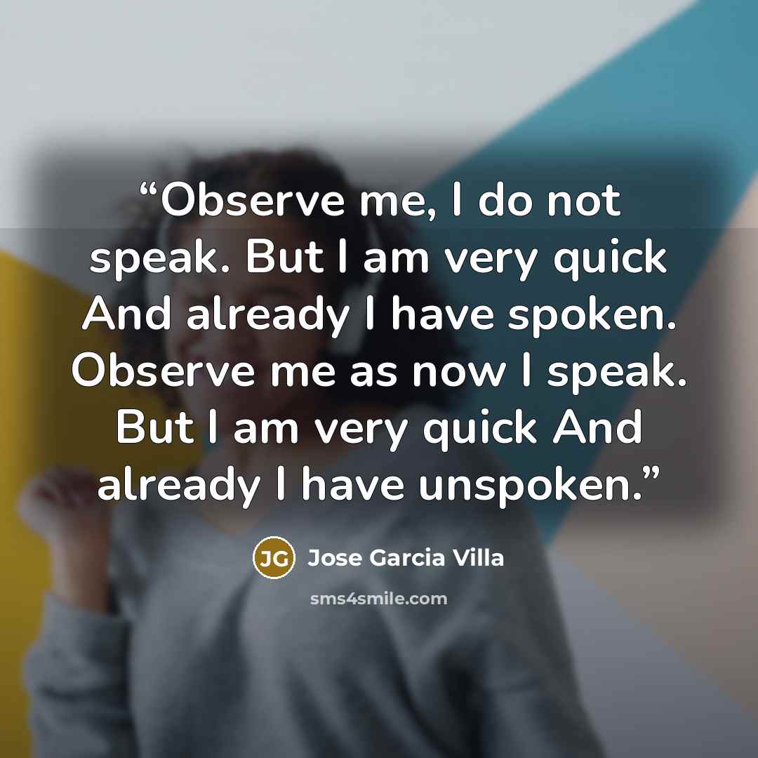 “Observe me, I do not speak. But I am very quick And already I have spoken. Observe me as now I speak. But I am very quick And already I have unspoken.” quote by Jose Garcia Villa