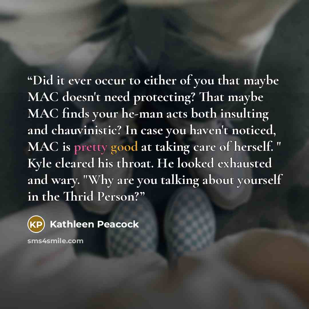 “Did it ever occur to either of you that maybe MAC doesn't need protecting? That maybe MAC finds your he-man acts both insulting and chauvinistic? In case you haven't noticed, MAC is pretty good at taking care of herself. " Kyle cleared his throat. He looked exhausted and wary. "Why are you talking…” quote by Kathleen Peacock