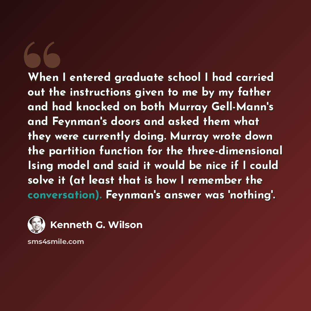 “When I entered graduate school I had carried out the instructions given to me by my father and had knocked on both Murray Gell-Mann's and Feynman's doors and asked them what they were currently doing. Murray wrote down the partition function for the three-dimensional Ising model and said it would…” quote by Kenneth G. Wilson