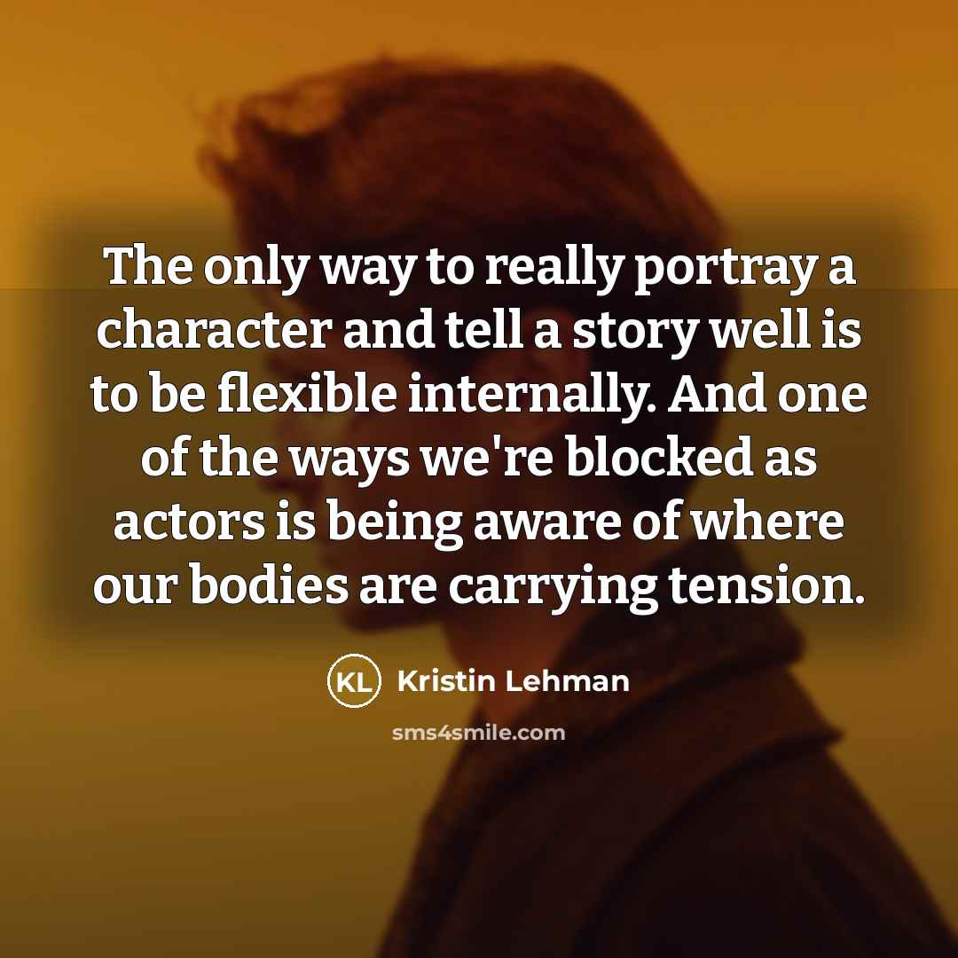 “The only way to really portray a character and tell a story well is to be flexible internally. And one of the ways we're blocked as actors is being aware of where our bodies are carrying tension.” quote by Kristin Lehman