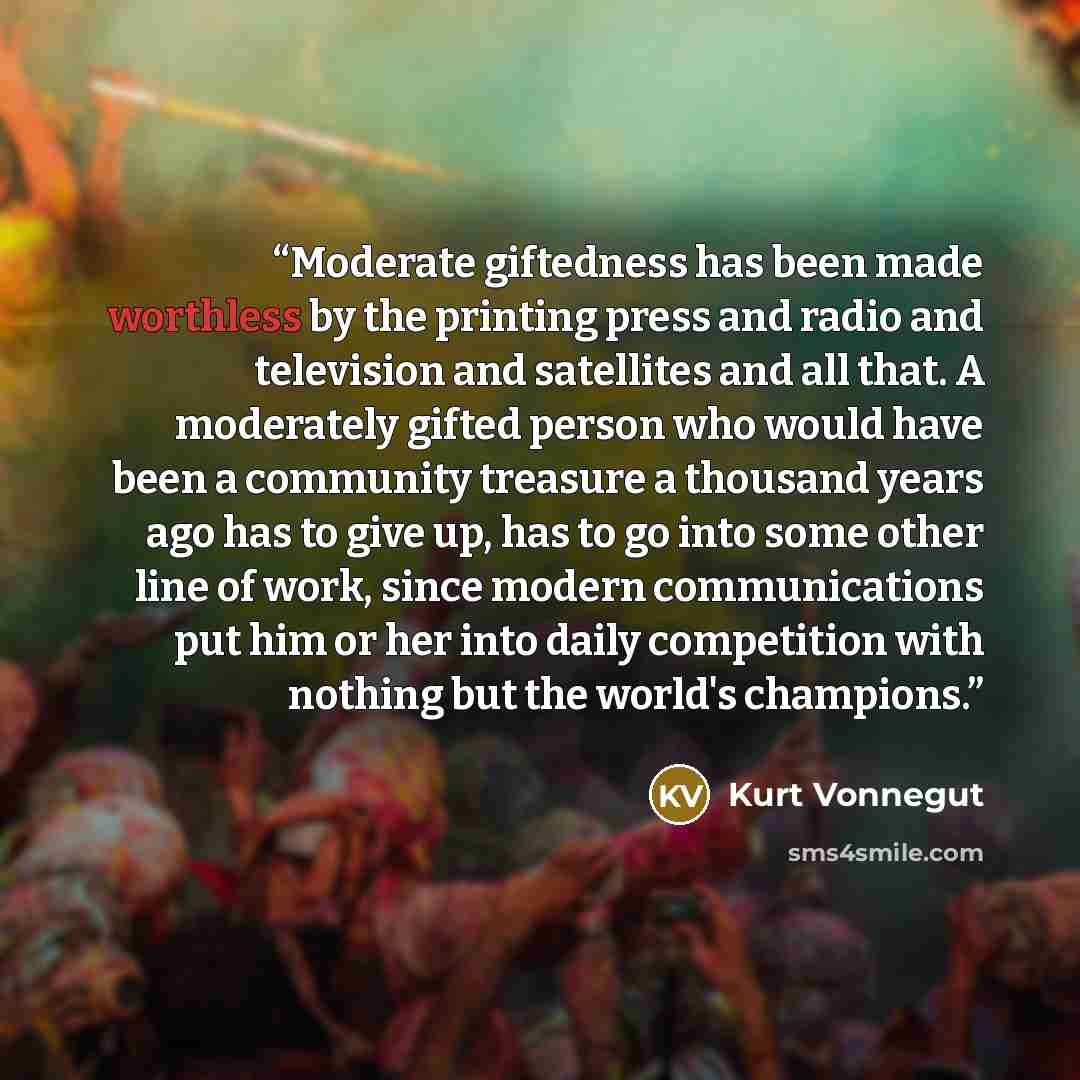 “Moderate giftedness has been made worthless by the printing press and radio and television and satellites and all that. A moderately gifted person who would have been a community treasure a thousand years ago has to give up, has to go into some other line of work, since modern communications put…” quote by Kurt Vonnegut