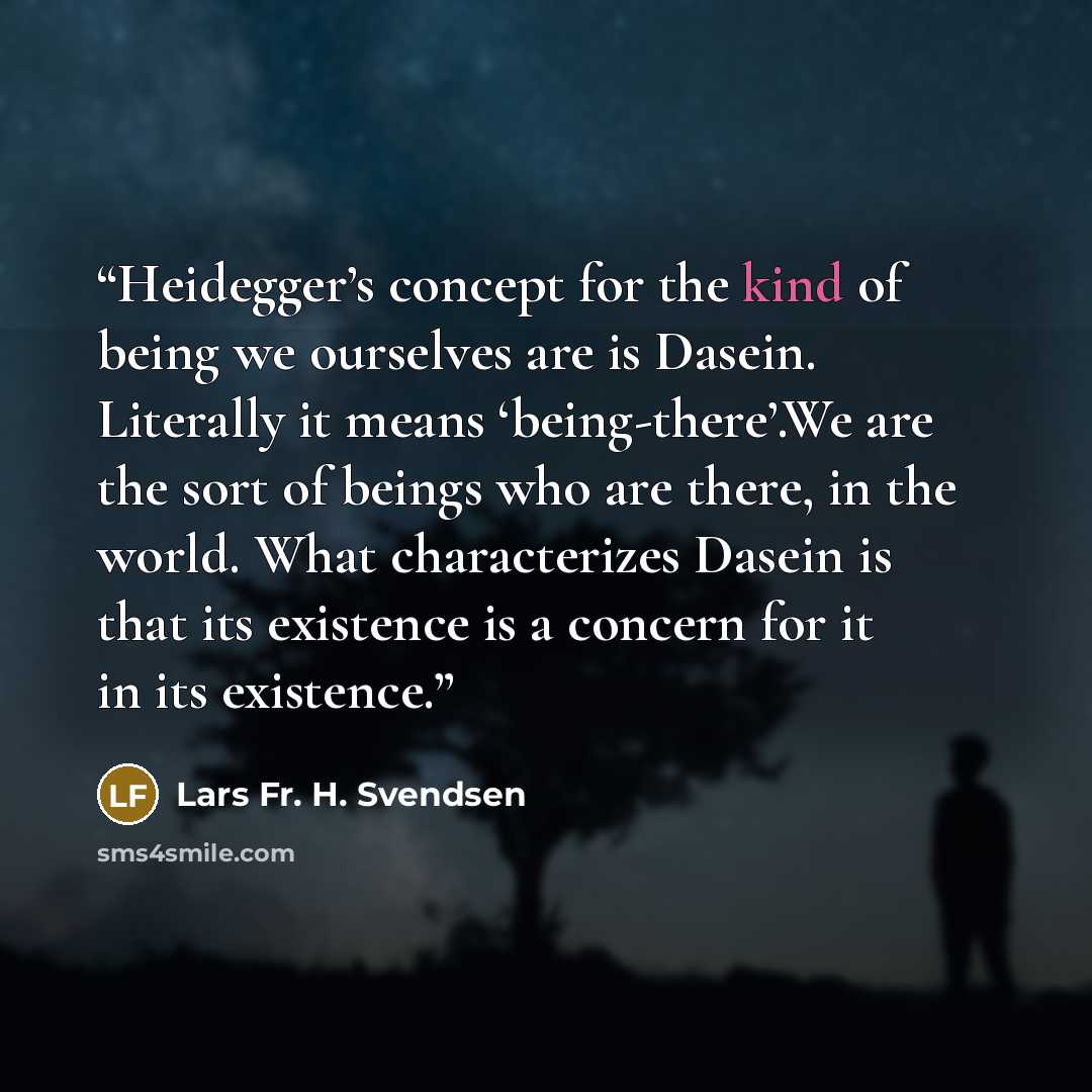 “Heidegger’s concept for the kind of being we ourselves are is Dasein. Literally it means ‘being-there’.We are the sort of beings who are there, in the world. What characterizes Dasein is that its existence is a concern for it in its existence.” quote by Lars Fr. H. Svendsen