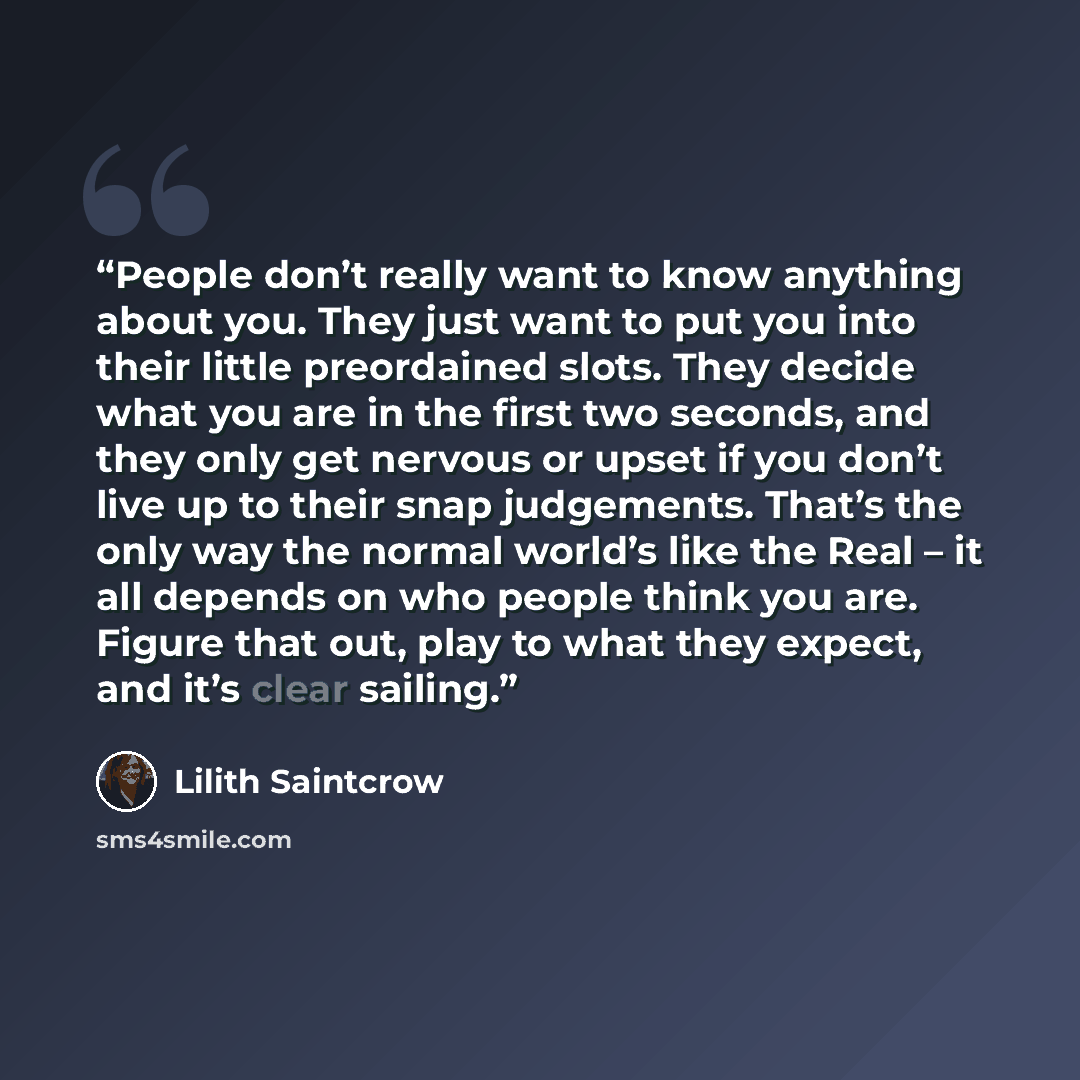 “People don’t really want to know anything about you. They just want to put you into their little preordained slots. They decide what you are in the first two seconds, and they only get nervous or upset if you don’t live up to their snap judgements. That’s the only way the normal world’s like the…” quote by Lilith Saintcrow
