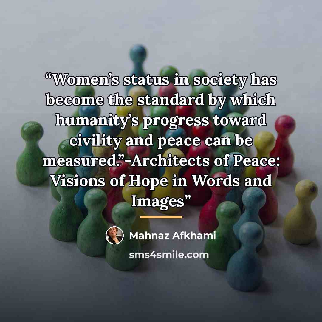 “Women’s status in society has become the standard by which humanity’s progress toward civility and peace can be measured.”-Architects of Peace: Visions of Hope in Words and Images” quote by Mahnaz Afkhami