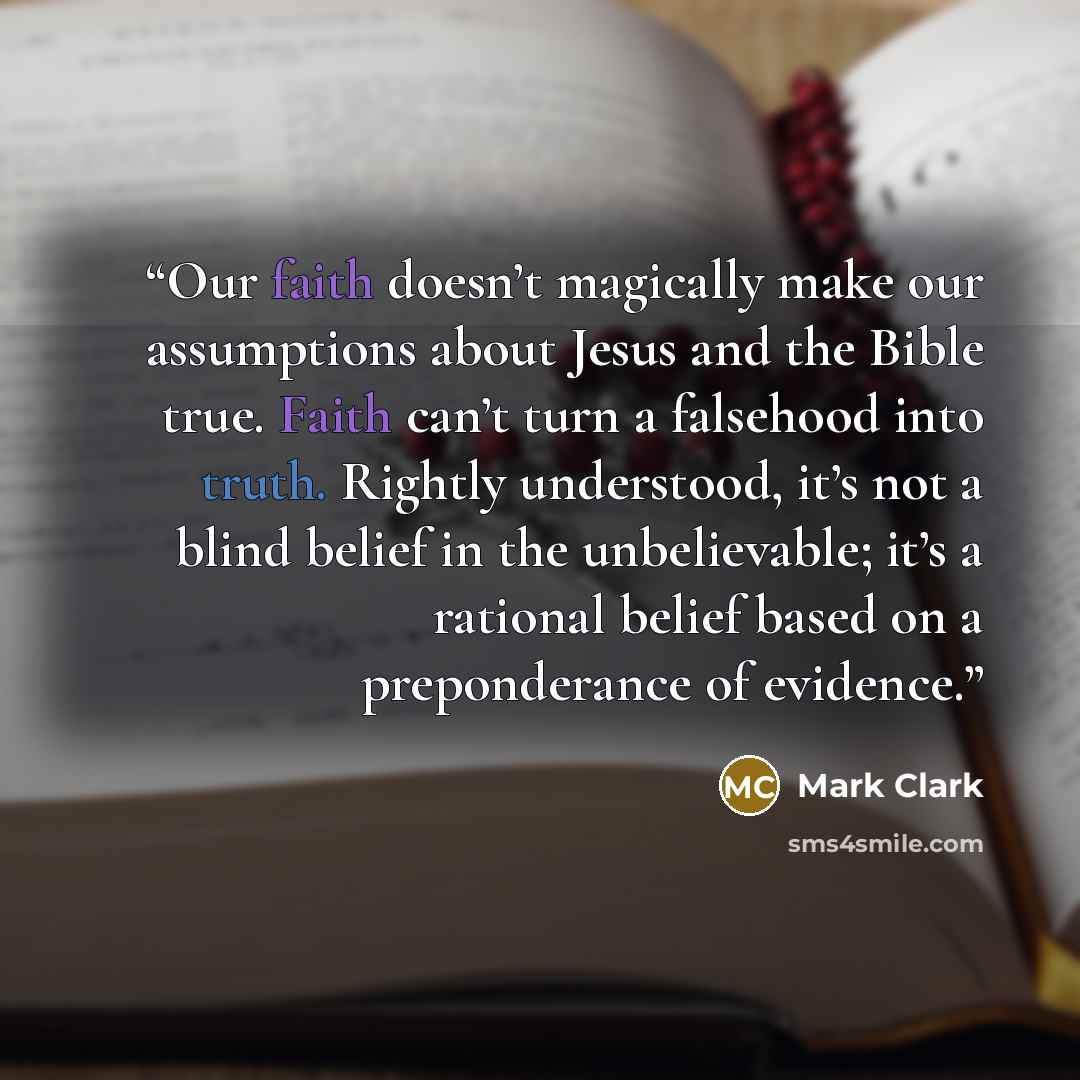 “Our faith doesn’t magically make our assumptions about Jesus and the Bible true. Faith can’t turn a falsehood into truth. Rightly understood, it’s not a blind belief in the unbelievable; it’s a rational belief based on a preponderance of evidence.” quote by Mark Clark