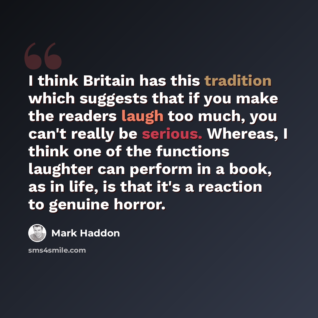 “I think Britain has this tradition which suggests that if you make the readers laugh too much, you can't really be serious. Whereas, I think one of the functions laughter can perform in a book, as in life, is that it's a reaction to genuine horror.” quote by Mark Haddon