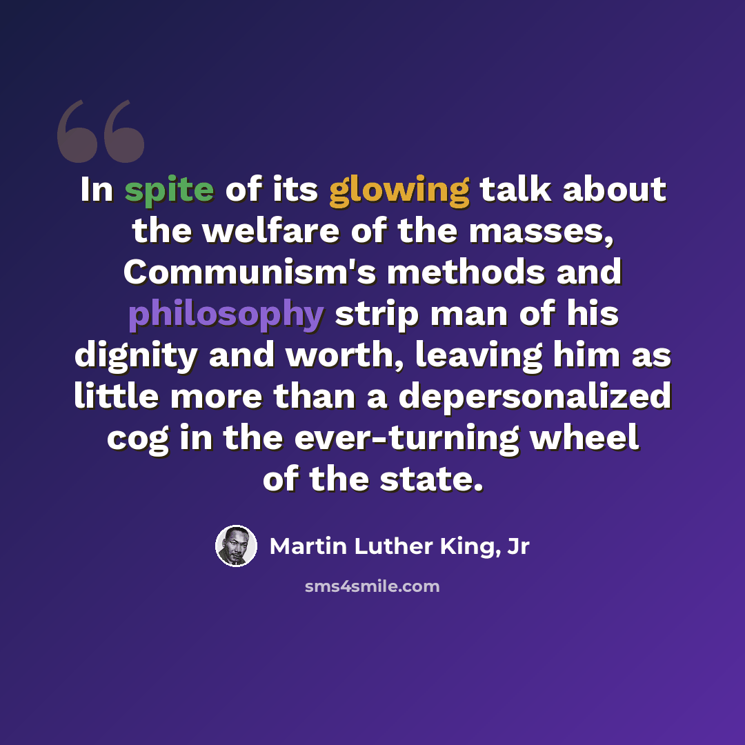 “In spite of its glowing talk about the welfare of the masses, Communism's methods and philosophy strip man of his dignity and worth, leaving him as little more than a depersonalized cog in the ever-turning wheel of the state.” quote by Martin Luther King, Jr