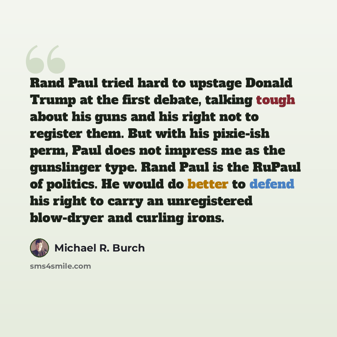 “Rand Paul tried hard to upstage Donald Trump at the first debate, talking tough about his guns and his right not to register them. But with his pixie-ish perm, Paul does not impress me as the gunslinger type. Rand Paul is the RuPaul of politics. He would do better to defend his right to carry an…” quote by Michael R. Burch