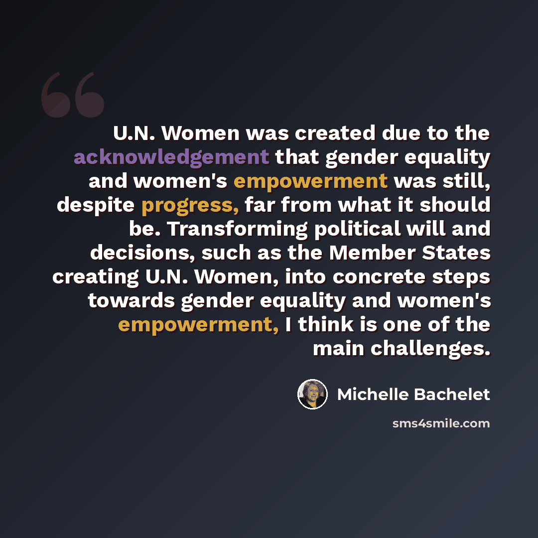 “U.N. Women was created due to the acknowledgement that gender equality and women's empowerment was still, despite progress, far from what it should be. Transforming political will and decisions, such as the Member States creating U.N. Women, into concrete steps towards gender equality and women's…” quote by Michelle Bachelet