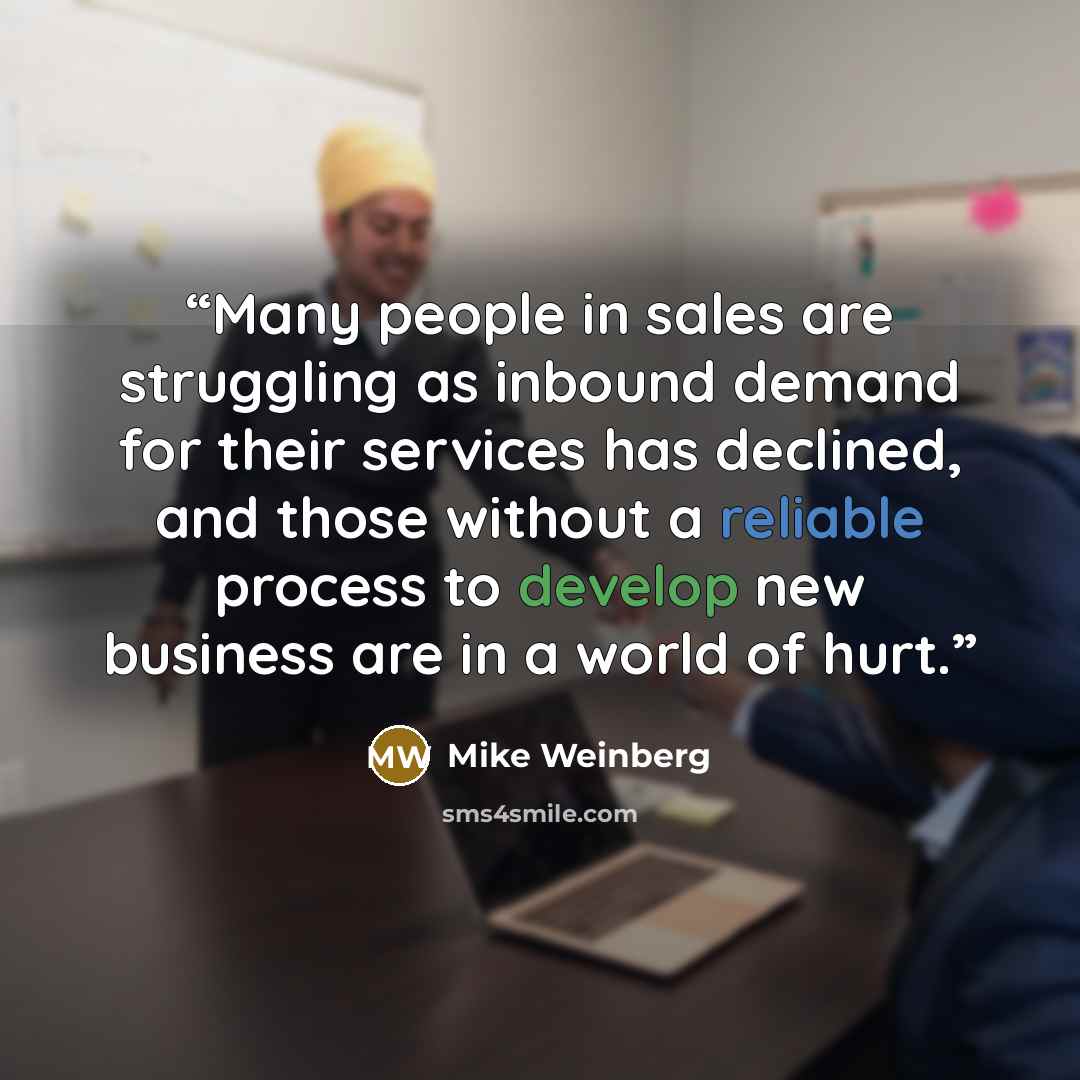 “Many people in sales are struggling as inbound demand for their services has declined, and those without a reliable process to develop new business are in a world of hurt.” quote by Mike Weinberg