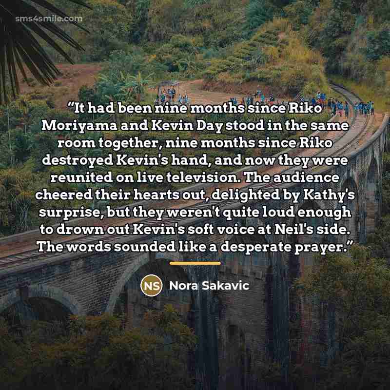 “It had been nine months since Riko Moriyama and Kevin Day stood in the same room together, nine months since Riko destroyed Kevin's hand, and now they were reunited on live television. The audience cheered their hearts out, delighted by Kathy's surprise, but they weren't quite loud enough to drown…” quote by Nora Sakavic