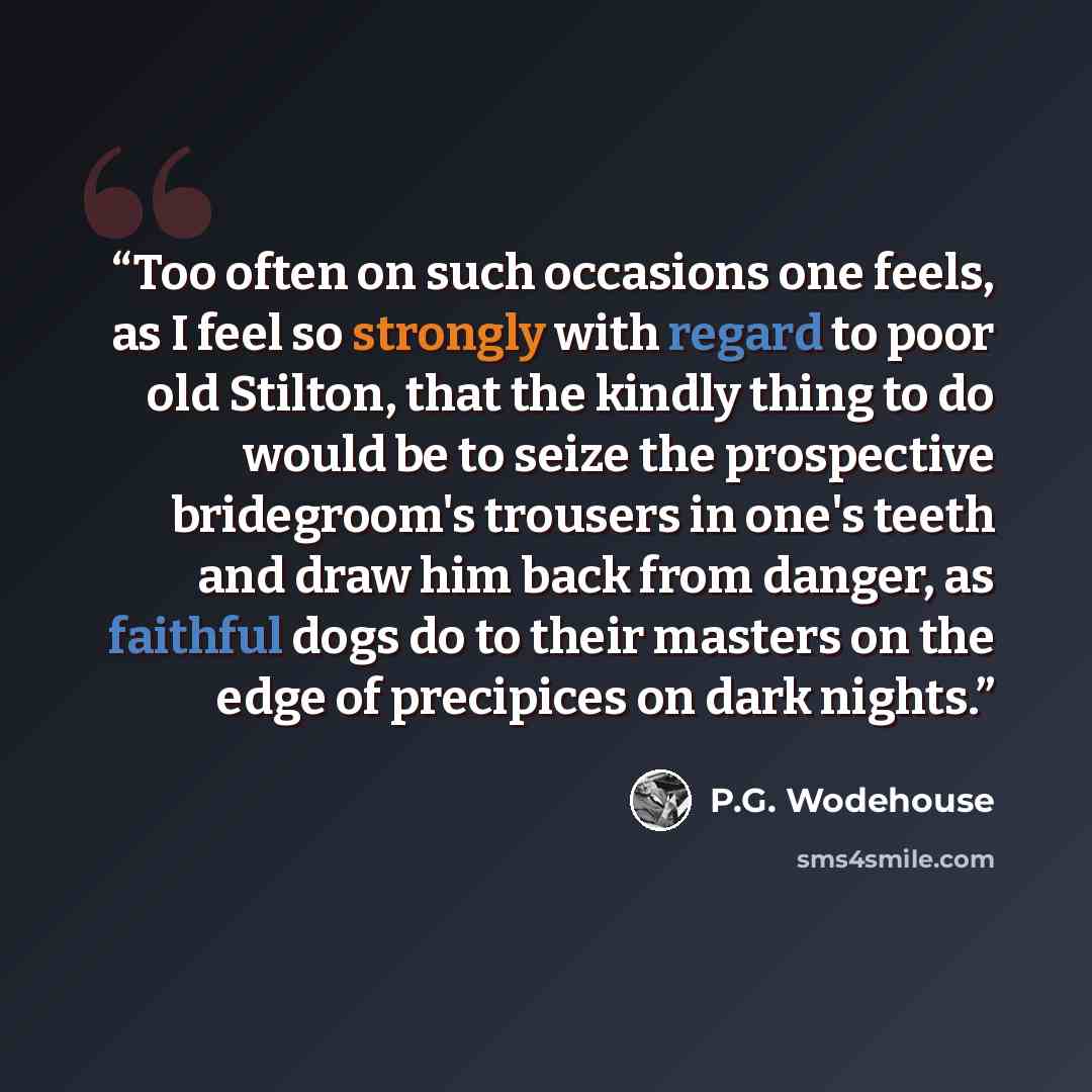 “Too often on such occasions one feels, as I feel so strongly with regard to poor old Stilton, that the kindly thing to do would be to seize the prospective bridegroom's trousers in one's teeth and draw him back from danger, as faithful dogs do to their masters on the edge of precipices on dark…” quote by P.G. Wodehouse