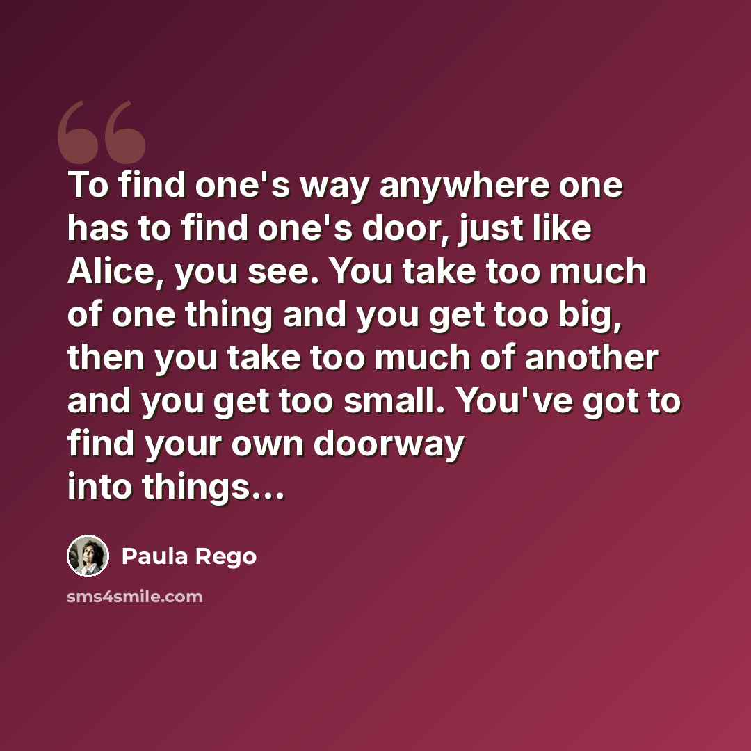 “To find one's way anywhere one has to find one's door, just like Alice, you see. You take too much of one thing and you get too big, then you take too much of another and you get too small. You've got to find your own doorway into things...” quote by Paula Rego