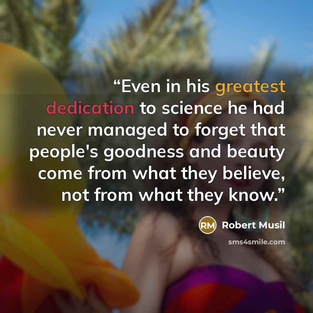 “Even in his greatest dedication to science he had never managed to forget that people's goodness and beauty come from what they believe, not from what they know.” quote by Robert Musil