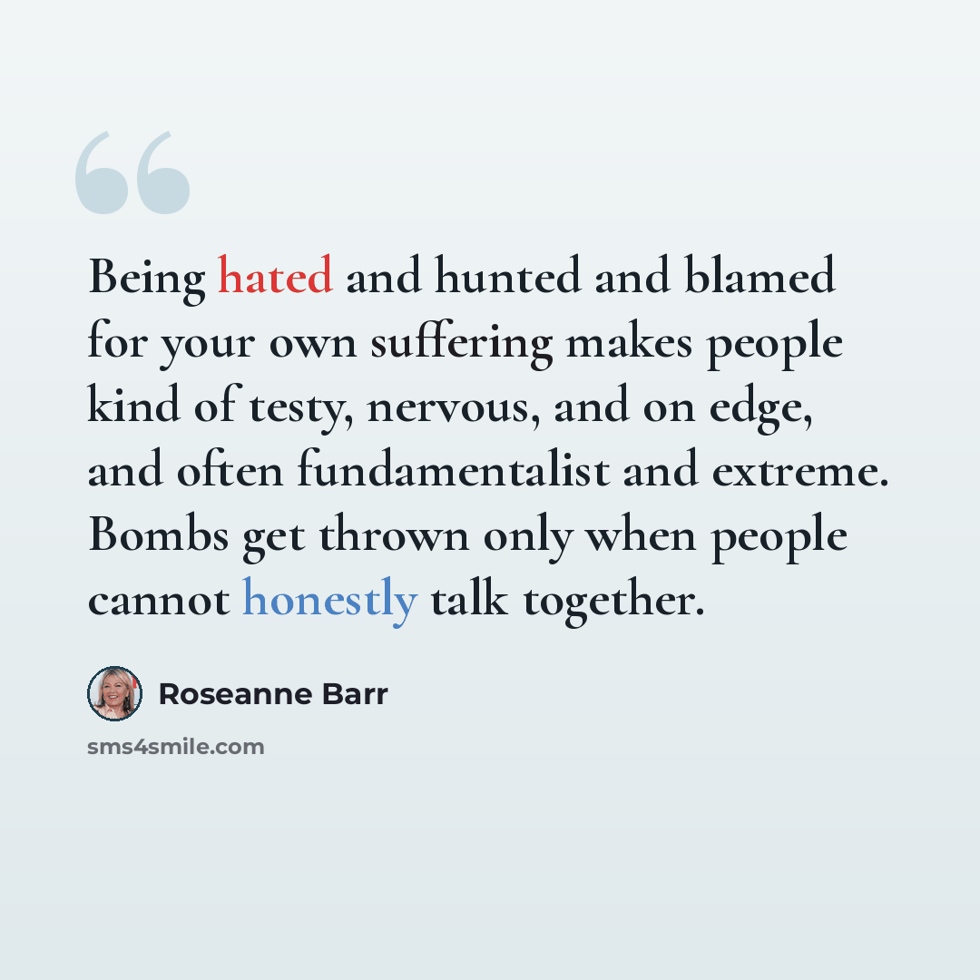 “Being hated and hunted and blamed for your own suffering makes people kind of testy, nervous, and on edge, and often fundamentalist and extreme. Bombs get thrown only when people cannot honestly talk together.” quote by Roseanne Barr