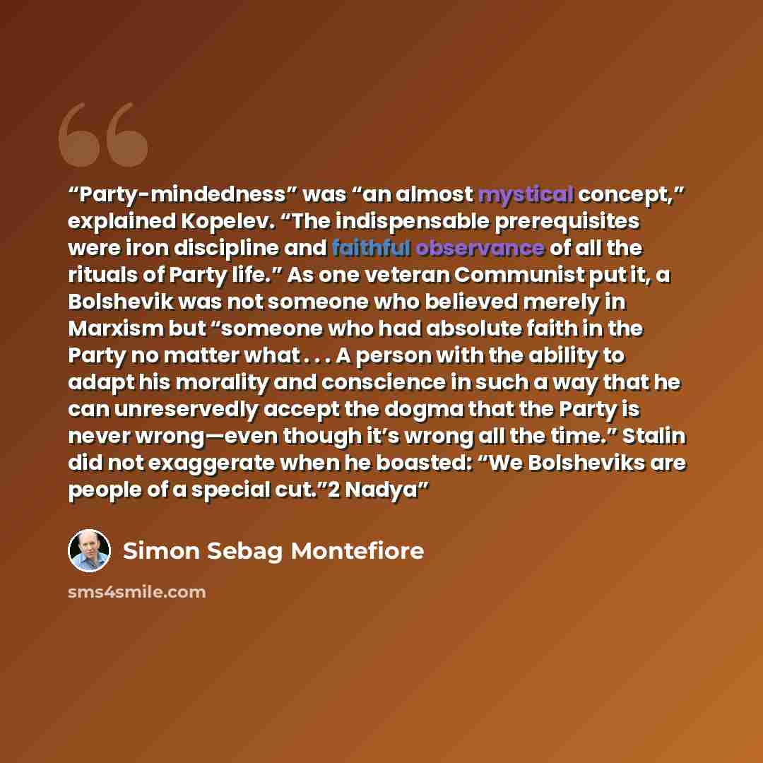 “Party-mindedness” was “an almost mystical concept,” explained Kopelev. “The indispensable prerequisites were iron discipline and faithful observance of all the rituals of Party life.” As one veteran Communist put it, a Bolshevik was not someone who believed merely in Marxism but “someone who had…” quote by Simon Sebag Montefiore