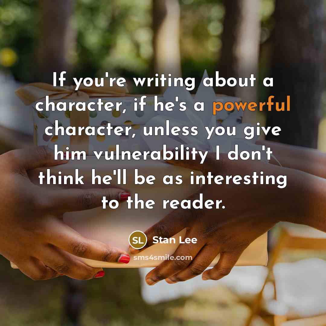 “If you're writing about a character, if he's a powerful character, unless you give him vulnerability I don't think he'll be as interesting to the reader.” quote by Stan Lee