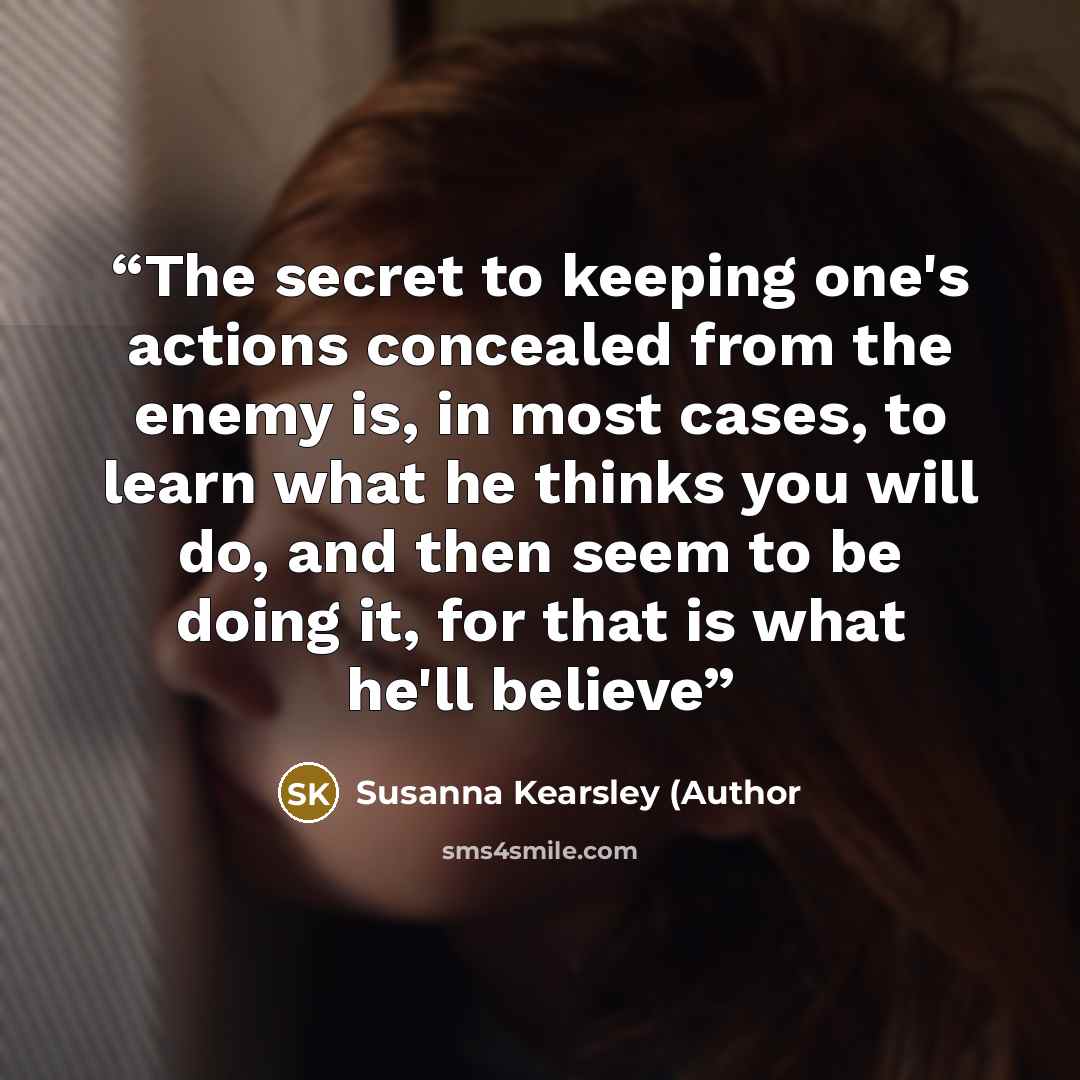 “The secret to keeping one's actions concealed from the enemy is, in most cases, to learn what he thinks you will do, and then seem to be doing it, for that is what he'll believe” quote by Susanna Kearsley (Author