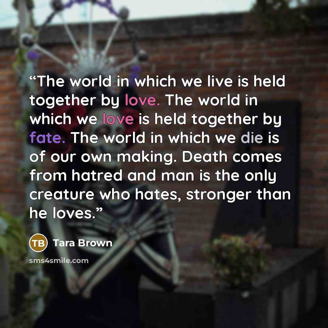 “The world in which we live is held together by love. The world in which we love is held together by fate. The world in which we die is of our own making. Death comes from hatred and man is the only creature who hates, stronger than he loves.” quote by Tara Brown