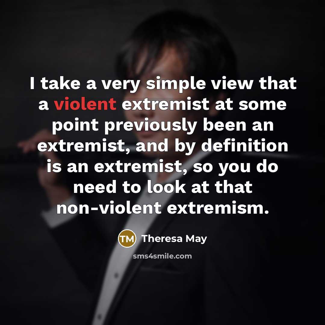 “I take a very simple view that a violent extremist at some point previously been an extremist, and by definition is an extremist, so you do need to look at that non-violent extremism.” quote by Theresa May