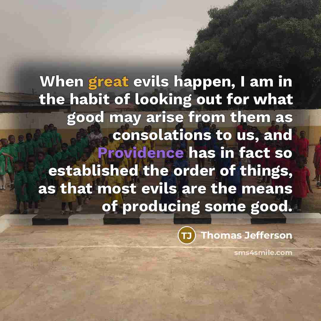 “When great evils happen, I am in the habit of looking out for what good may arise from them as consolations to us, and Providence has in fact so established the order of things, as that most evils are the means of producing some good.” quote by Thomas Jefferson