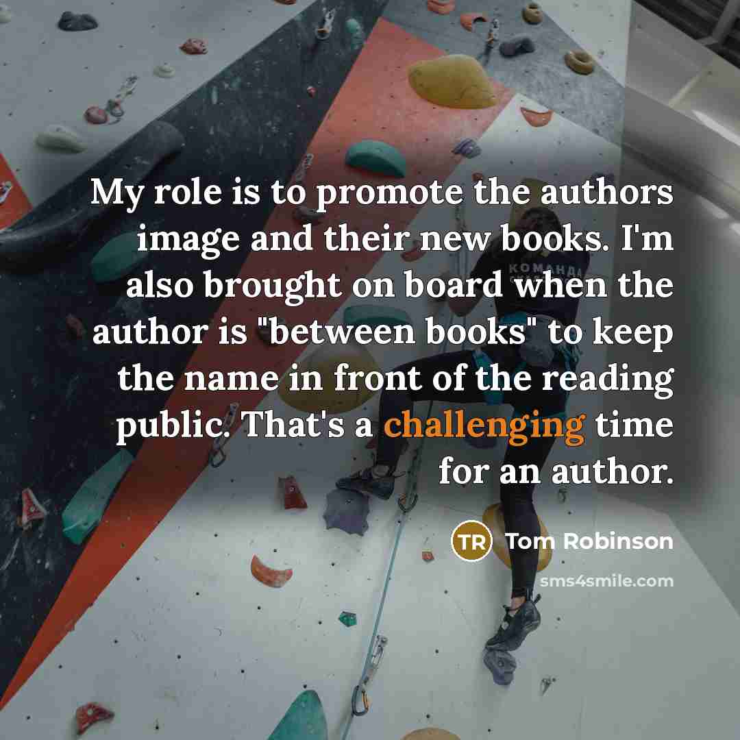 “My role is to promote the authors image and their new books. I'm also brought on board when the author is "between books" to keep the name in front of the reading public. That's a challenging time for an author.” quote by Tom Robinson