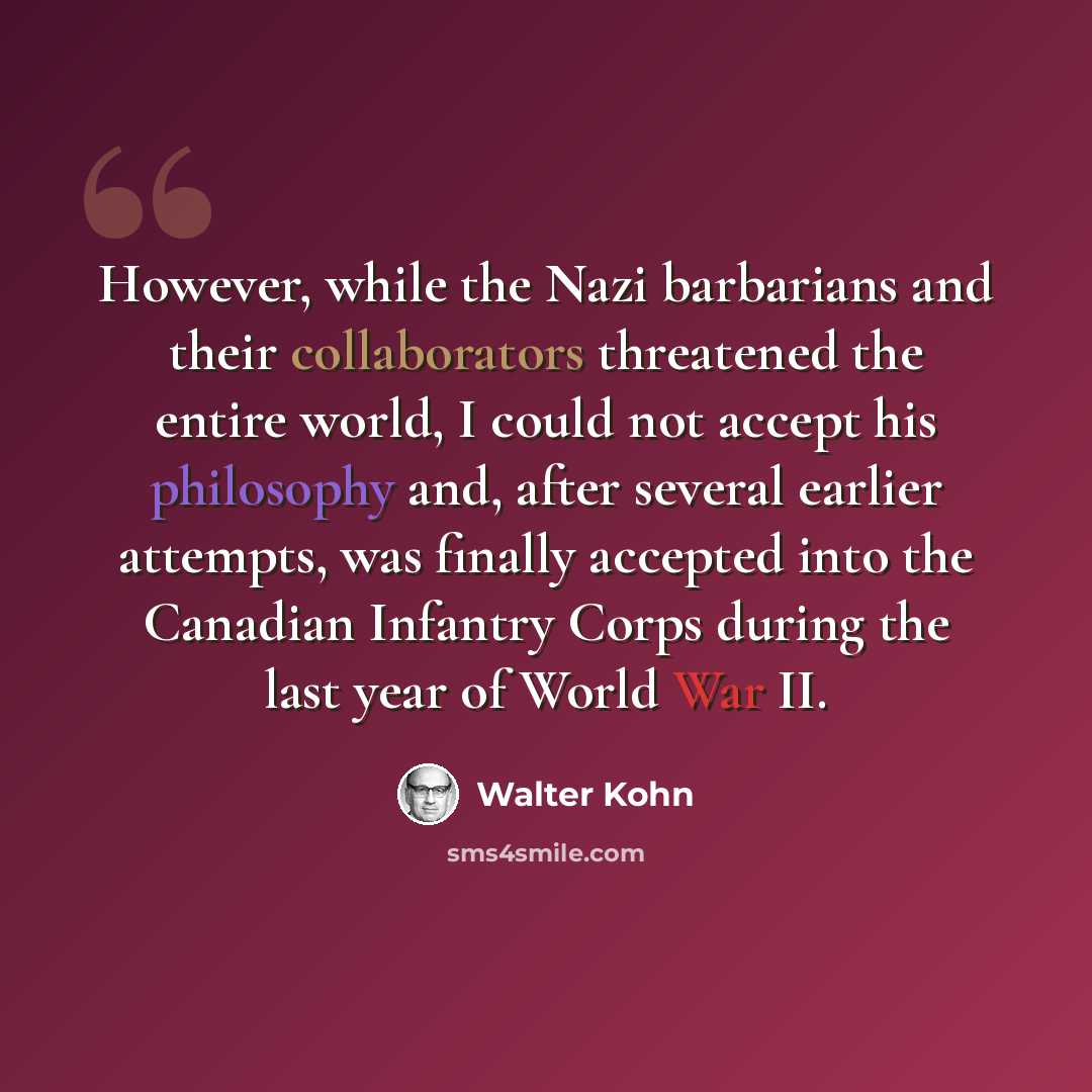 “However, while the Nazi barbarians and their collaborators threatened the entire world, I could not accept his philosophy and, after several earlier attempts, was finally accepted into the Canadian Infantry Corps during the last year of World War II.” quote by Walter Kohn