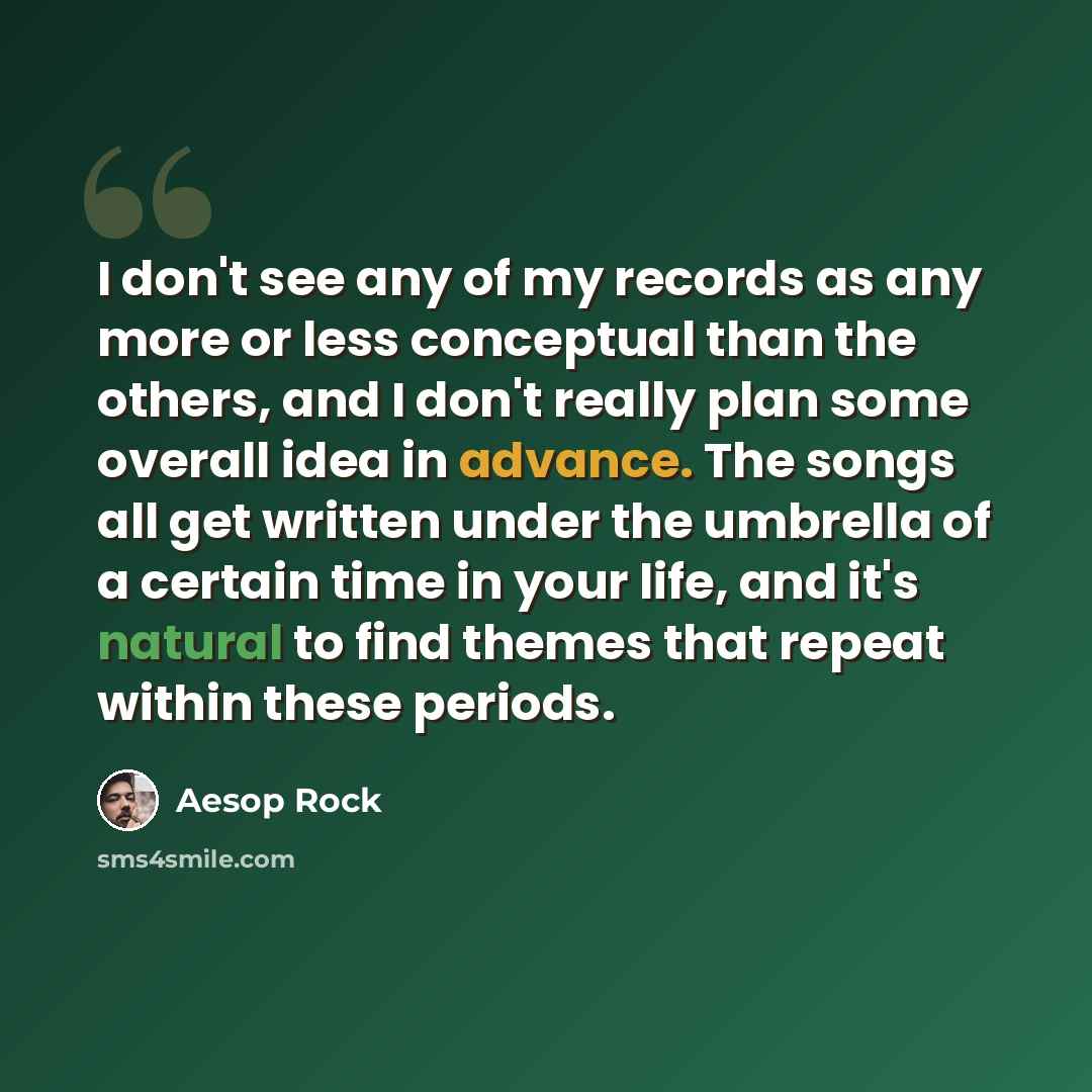 “I don't see any of my records as any more or less conceptual than the others, and I don't really plan some overall idea in advance. The songs all get written under the umbrella of a certain time in your life, and it's natural to find themes that repeat within these periods.” quote by Aesop Rock
