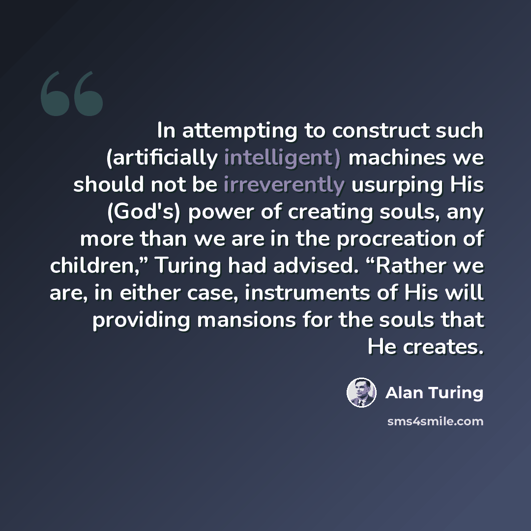“In attempting to construct such (artificially intelligent) machines we should not be irreverently usurping His (God's) power of creating souls, any more than we are in the procreation of children,” Turing had advised. “Rather we are, in either case, instruments of His will providing mansions for…” quote by Alan Turing