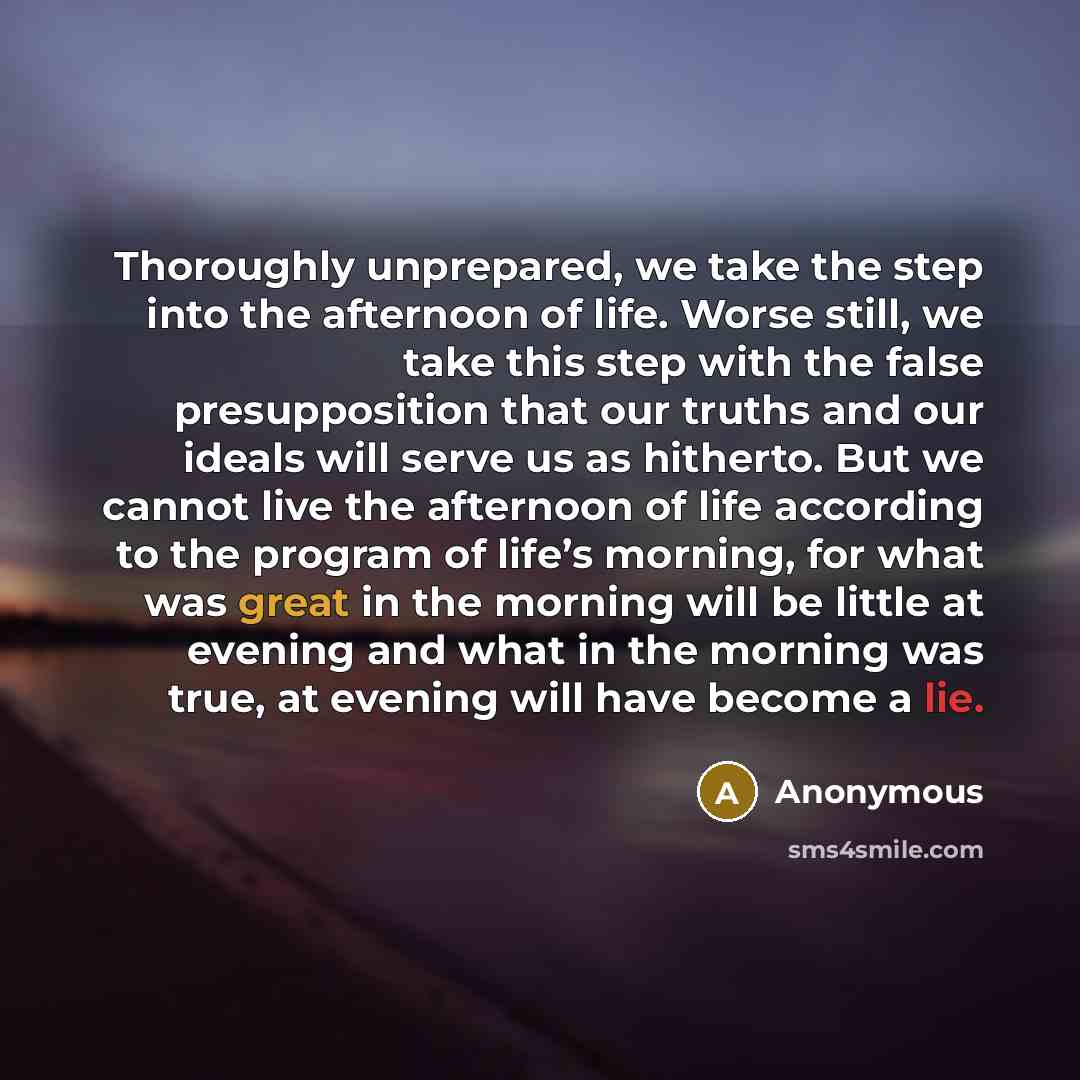 “Thoroughly unprepared, we take the step into the afternoon of life. Worse still, we take this step with the false presupposition that our truths and our ideals will serve us as hitherto. But we cannot live the afternoon of life according to the program of life’s morning, for what was great in the…” quote by Anonymous